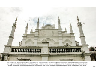 The façade of the Princess’s Kamar Beradu is located on the right elevation. It is beautified with the fine ornamentation that make the building appear majestic
and magnificent on all sides. It proves wonderful and undying architecture can be achieved even it was built more than a century ago. Moorish architecture can
be seen from the used of geometric elements on the ornamentation, ogee arches, crenellated rooftops and horseshoe arches on the pinnacle of the façade.
160
 