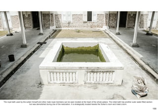 The royal bath used by the sultan himself and other male royal members can be seen located at the heart of the whole palace. The initial bath has another outer water-filled section
but was demolished during one of the restoration. It is strategically located beside the Sultan’s room and male’s dorm.
199
 