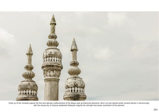 Close up of the minarets specify the fine and delicate craftsmanship of the Mogul style architectural elements. Worn out and stained white minaret blends in harmonically
with the cloudy sky of tropical weathered Malaysia magnify the strength and power symbolism of the element.
203
 