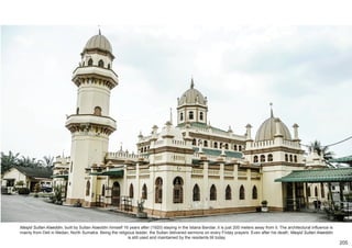 Masjid Sultan Alaeddin, built by Sultan Alaeddin himself 16 years after (1920) staying in the Istana Bandar, it is just 200 meters away from it. The architectural influence is
mainly from Deli in Medan, North Sumatra. Being the religious leader, the Sultan delivered sermons on every Friday prayers. Even after his death, Masjid Sultan Alaeddin
is still used and maintained by the residents till today.
205
 