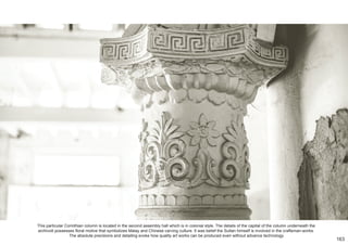 This particular Corinthian column is located in the second assembly hall which is in colonial style. The details of the capital of the column underneath the
archivolt possesses floral motive that symbolizes Malay and Chinese carving culture. It was belief the Sultan himself is involved in the craftsman-works.
The absolute precisions and detailing evoke how quality art works can be produced even without advance technology.
163
 