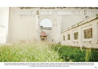 Synchronized arrangement of passage or doors can be seen on the ‘Forbidden Garden’, located on the right side of the Balai Menggadap and Balai Beristirehat of the building.
It differs from the private internal courtyard as it is considered semi-private, where all royal members can assess. The four rows of brick walls provide the three internal spaces
for royalties to enjoy outdoor activities without their safety being compromised.
165
 