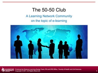 The 50-50 Club
A Learning Network Community
on the topic of e-learning

Produced by Distance Learning Design Team, PG and CPD Office, Faculty of Health and Life Sciences.
Copyright © 2011. All Rights Reserved.

1

 