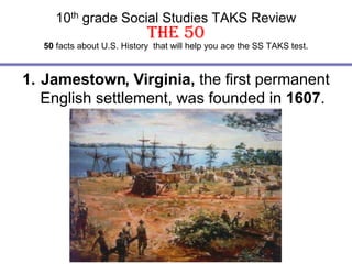 10th grade Social Studies TAKS ReviewThe 50 50facts about U.S. History  that will help you ace the SS TAKS test. Jamestown, Virginia, the first permanent English settlement, was founded in 1607. Jamestown 