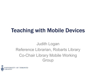 Teaching with Mobile Devices

            Judith Logan
 Reference Librarian, Robarts Library
  Co-Chair Library Mobile Working
               Group
 
