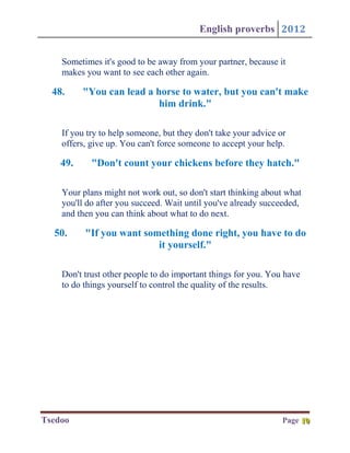English proverbs 2012


    Sometimes it's good to be away from your partner, because it
    makes you want to see each other again.

  48.     "You can lead a horse to water, but you can't make
                           him drink."

    If you try to help someone, but they don't take your advice or
    offers, give up. You can't force someone to accept your help.

    49.     "Don't count your chickens before they hatch."

    Your plans might not work out, so don't start thinking about what
    you'll do after you succeed. Wait until you've already succeeded,
    and then you can think about what to do next.

  50.     "If you want something done right, you have to do
                          it yourself."

    Don't trust other people to do important things for you. You have
    to do things yourself to control the quality of the results.




Tsedoo                                                           Page 10
                                                                      10
 
