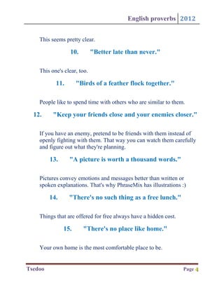 English proverbs 2012


    This seems pretty clear.

                 10.         "Better late than never."

    This one's clear, too.

           11.       "Birds of a feather flock together."

    People like to spend time with others who are similar to them.

  12.     "Keep your friends close and your enemies closer."

    If you have an enemy, pretend to be friends with them instead of
    openly fighting with them. That way you can watch them carefully
    and figure out what they're planning.

         13.     "A picture is worth a thousand words."

    Pictures convey emotions and messages better than written or
    spoken explanations. That's why PhraseMix has illustrations :)

         14.     "There's no such thing as a free lunch."

    Things that are offered for free always have a hidden cost.

               15.     "There's no place like home."

    Your own home is the most comfortable place to be.


Tsedoo                                                            Page 4
                                                                       4
 