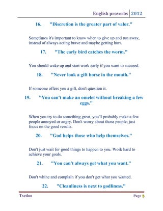 English proverbs 2012

         16.         "Discretion is the greater part of valor."

    Sometimes it's important to know when to give up and run away,
    instead of always acting brave and maybe getting hurt.

           17.         "The early bird catches the worm."

    You should wake up and start work early if you want to succeed.

         18.         "Never look a gift horse in the mouth."

    If someone offers you a gift, don't question it.

  19.     "You can't make an omelet without breaking a few
                            eggs."

    When you try to do something great, you'll probably make a few
    people annoyed or angry. Don't worry about those people; just
    focus on the good results.

         20.         "God helps those who help themselves."

    Don't just wait for good things to happen to you. Work hard to
    achieve your goals.

         21.         "You can't always get what you want."

    Don't whine and complain if you don't get what you wanted.

               22.      "Cleanliness is next to godliness."
Tsedoo                                                            Page 5
                                                                       5
 