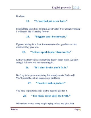 English proverbs 2012


    Be clean.

                23.      "A watched pot never boils."

    If something takes time to finish, don't watch it too closely because
    it will seem like it's taking forever.

                24.      "Beggars can't be choosers."

    If you're asking for a favor from someone else, you have to take
    whatever they give you.

          25.         "Actions speak louder than words."

    Just saying that you'll do something doesn't mean much. Actually
    doing it is harder and more meaningful.

                26.     "If it ain't broke, don't fix it."

    Don't try to improve something that already works fairly well.
    You'll probably end up causing new problems.

                  27.     "Practice makes perfect."

    You have to practice a skill a lot to become good at it.

           28.        "Too many cooks spoil the broth."

    When there are too many people trying to lead and give their

Tsedoo                                                             Page 6
                                                                        6
 