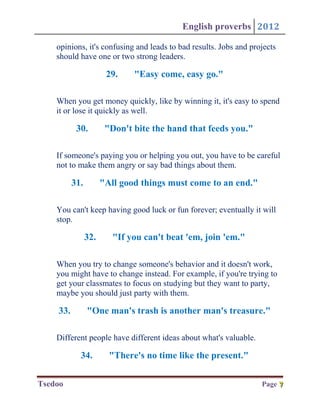 English proverbs 2012

    opinions, it's confusing and leads to bad results. Jobs and projects
    should have one or two strong leaders.

                       29.    "Easy come, easy go."

    When you get money quickly, like by winning it, it's easy to spend
    it or lose it quickly as well.

           30.         "Don't bite the hand that feeds you."

    If someone's paying you or helping you out, you have to be careful
    not to make them angry or say bad things about them.

          31.         "All good things must come to an end."

    You can't keep having good luck or fun forever; eventually it will
    stop.

                32.      "If you can't beat 'em, join 'em."

    When you try to change someone's behavior and it doesn't work,
    you might have to change instead. For example, if you're trying to
    get your classmates to focus on studying but they want to party,
    maybe you should just party with them.

    33.         "One man's trash is another man's treasure."

    Different people have different ideas about what's valuable.

            34.         "There's no time like the present."

Tsedoo                                                             Page 7
                                                                        7
 