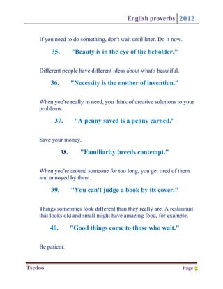 English proverbs 2012


    If you need to do something, don't wait until later. Do it now.

         35.         "Beauty is in the eye of the beholder."

    Different people have different ideas about what's beautiful.

         36.         "Necessity is the mother of invention."

    When you're really in need, you think of creative solutions to your
    problems.

          37.         "A penny saved is a penny earned."

    Save your money.

               38.      "Familiarity breeds contempt."

    When you're around someone for too long, you get tired of them
    and annoyed by them.

         39.         "You can't judge a book by its cover."

    Things sometimes look different than they really are. A restaurant
    that looks old and small might have amazing food, for example.

         40.         "Good things come to those who wait."

    Be patient.


Tsedoo                                                                Page 8
                                                                           8
 
