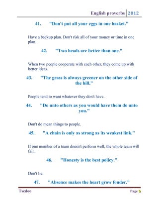 English proverbs 2012

          41.         "Don't put all your eggs in one basket."

    Have a backup plan. Don't risk all of your money or time in one
    plan.

                42.      "Two heads are better than one."

    When two people cooperate with each other, they come up with
    better ideas.

   43.         "The grass is always greener on the other side of
                                the hill."

    People tend to want whatever they don't have.

   44.         "Do unto others as you would have them do unto
                                  you."

    Don't do mean things to people.

    45.         "A chain is only as strong as its weakest link."

    If one member of a team doesn't perform well, the whole team will
    fail.

                  46.      "Honesty is the best policy."

    Don't lie.

         47.          "Absence makes the heart grow fonder."
Tsedoo                                                           Page 9
                                                                      9
 