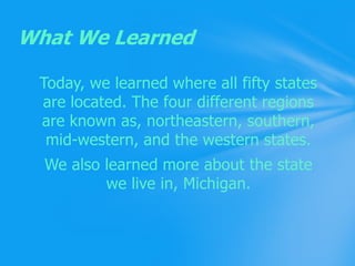 Today, we learned where all fifty states are located. The four different regions are known as, northeastern, southern, mid-western, and the western states.We also learned more about the state we live in, Michigan.What We Learned