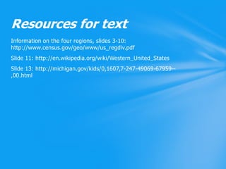 Information on the four regions, slides 3-10: http://www.census.gov/geo/www/us_regdiv.pdfSlide 11: http://en.wikipedia.org/wiki/Western_United_StatesSlide 13: http://michigan.gov/kids/0,1607,7-247-49069-67959--,00.htmlResources for text