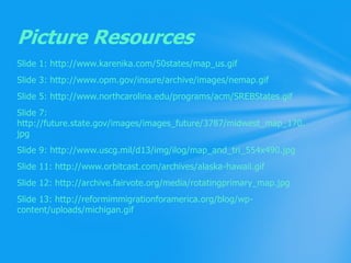 Slide 1: http://www.karenika.com/50states/map_us.gifSlide 3: http://www.opm.gov/insure/archive/images/nemap.gifSlide 5: http://www.northcarolina.edu/programs/acm/SREBStates.gifSlide 7: http://future.state.gov/images/images_future/3787/midwest_map_170.jpgSlide 9: http://www.uscg.mil/d13/img/ilog/map_and_tri_554x490.jpgSlide 11: http://www.orbitcast.com/archives/alaska-hawaii.gifSlide 12: http://archive.fairvote.org/media/rotatingprimary_map.jpgSlide 13: http://reformimmigrationforamerica.org/blog/wp-content/uploads/michigan.gifPicture Resources