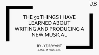 THE 50THINGS I HAVE
LEARNED ABOUT
WRITING AND PRODUCING A
NEW MUSICAL
BY JYE BRYANT
B.Mus., M.Teach. (Sec.)
 