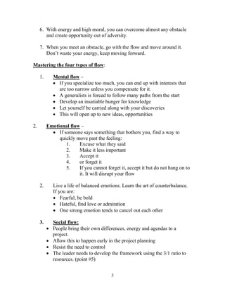 6. With energy and high moral, you can overcome almost any obstacle
        and create opportunity out of adversity.

     7. When you meet an obstacle, go with the flow and move around it.
        Don’t waste your energy, keep moving forward.

Mastering the four types of flow:

     1.       Mental flow –
               If you specialize too much, you can end up with interests that
                are too narrow unless you compensate for it.
               A generalists is forced to follow many paths from the start
               Develop an insatiable hunger for knowledge
               Let yourself be carried along with your discoveries
               This will open up to new ideas, opportunities

2.        Emotional flow –
             If someone says something that bothers you, find a way to
               quickly move past the feeling:
                  1.    Excuse what they said
                  2.    Make it less important
                  3.    Accept it
                  4.    or forget it
                  5.    If you cannot forget it, accept it but do not hang on to
                        it. It will disrupt your flow

     2.       Live a life of balanced emotions. Learn the art of counterbalance.
              If you are:
               Fearful, be bold
               Hateful, find love or admiration
               One strong emotion tends to cancel out each other

     3.       Social flow:
             People bring their own differences, energy and agendas to a
              project.
             Allow this to happen early in the project planning
             Resist the need to control
             The leader needs to develop the framework using the 3/1 ratio to
              resources. (point #5)


                                          3
 