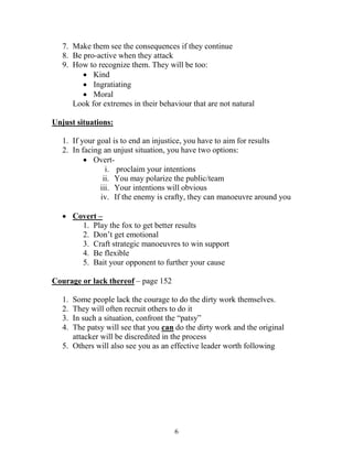 7. Make them see the consequences if they continue
   8. Be pro-active when they attack
   9. How to recognize them. They will be too:
          Kind
          Ingratiating
          Moral
      Look for extremes in their behaviour that are not natural

Unjust situations:

   1. If your goal is to end an injustice, you have to aim for results
   2. In facing an unjust situation, you have two options:
           Overt-
                 i. proclaim your intentions
                ii. You may polarize the public/team
               iii. Your intentions will obvious
               iv. If the enemy is crafty, they can manoeuvre around you

    Covert –
       1. Play the fox to get better results
       2. Don’t get emotional
       3. Craft strategic manoeuvres to win support
       4. Be flexible
       5. Bait your opponent to further your cause

Courage or lack thereof – page 152

   1. Some people lack the courage to do the dirty work themselves.
   2. They will often recruit others to do it
   3. In such a situation, confront the “patsy”
   4. The patsy will see that you can do the dirty work and the original
      attacker will be discredited in the process
   5. Others will also see you as an effective leader worth following




                                      6
 