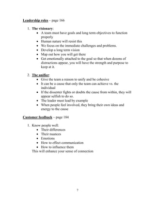 Leadership roles – page 166

  1. The visionary:
        A team must have goals and long term objectives to function
           properly
        Human nature will resist this
        We focus on the immediate challenges and problems.
        Develop a long term vision
        Map out how you will get there
        Get emotionally attached to the goal so that when dozens of
           distractions appear, you will have the strength and purpose to
           keep at it.

  2. The unifier:
        Give the team a reason to unify and be cohesive
        It can be a cause that only the team can achieve vs. the
          individual
        If the dissenter fights or doubts the cause from within, they will
          appear selfish to do so.
        The leader must lead by example
        When people feel involved, they bring their own ideas and
          energy to the cause

Customer feedback – page 184

  1. Know people well:
         Their differences
         Their nuances
         Emotions
         How to effect communication
         How to influence them
     This will enhance your sense of connection




                                    7
 