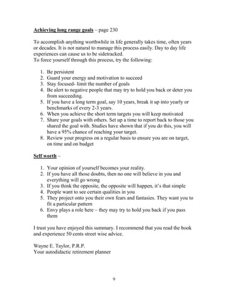 Achieving long range goals – page 230

To accomplish anything worthwhile in life generally takes time, often years
or decades. It is not natural to manage this process easily. Day to day life
experiences can cause us to be sidetracked.
To force yourself through this process, try the following:

   1.   Be persistent
   2.   Guard your energy and motivation to succeed
   3.   Stay focused- limit the number of goals
   4.   Be alert to negative people that may try to hold you back or deter you
        from succeeding.
   5.   If you have a long term goal, say 10 years, break it up into yearly or
        benchmarks of every 2-3 years.
   6.   When you achieve the short term targets you will keep motivated
   7.   Share your goals with others. Set up a time to report back to those you
        shared the goal with. Studies have shown that if you do this, you will
        have a 95% chance of reaching your target.
   8.   Review your progress on a regular basis to ensure you are on target,
        on time and on budget

Self worth –

   1. Your opinion of yourself becomes your reality.
   2. If you have all those doubts, then no one will believe in you and
      everything will go wrong
   3. If you think the opposite, the opposite will happen, it’s that simple
   4. People want to see certain qualities in you
   5. They project onto you their own fears and fantasies. They want you to
      fit a particular pattern
   6. Envy plays a role here – they may try to hold you back if you pass
      them

I trust you have enjoyed this summary. I recommend that you read the book
and experience 50 cents street wise advice.

Wayne E. Taylor, P.R.P.
Your autodidactic retirement planner




                                       9
 