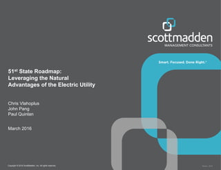 Copyright © 2016 ScottMadden, Inc. All rights reserved. Report _2016
51st State Roadmap:
Leveraging the Natural
Advantages of the Electric Utility
Chris Vlahoplus
John Pang
Paul Quinlan
March 2016
 