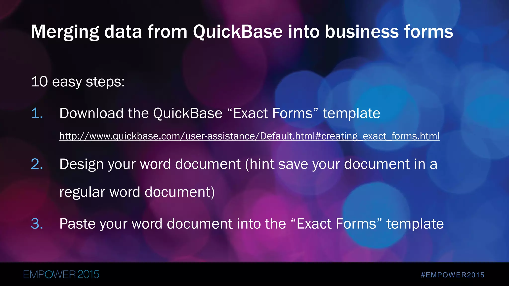 #EMPOWER2015
10 easy steps:
1. Download the QuickBase “Exact Forms” template
http://www.quickbase.com/user-assistance/Default.html#creating_exact_forms.html
2. Design your word document (hint save your document in a
regular word document)
3. Paste your word document into the “Exact Forms” template
Merging data from QuickBase into business forms
 