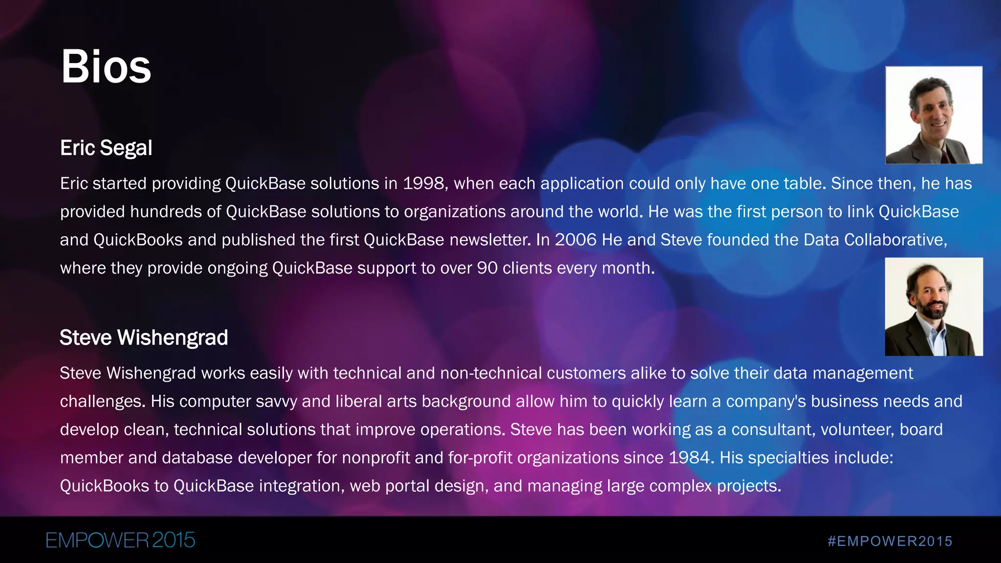 #EMPOWER2015
Eric Segal
Eric started providing QuickBase solutions in 1998, when each application could only have one table. Since then, he has
provided hundreds of QuickBase solutions to organizations around the world. He was the first person to link QuickBase
and QuickBooks and published the first QuickBase newsletter. In 2006 He and Steve founded the Data Collaborative,
where they provide ongoing QuickBase support to over 90 clients every month.
Steve Wishengrad
Steve Wishengrad works easily with technical and non-technical customers alike to solve their data management
challenges. His computer savvy and liberal arts background allow him to quickly learn a company's business needs and
develop clean, technical solutions that improve operations. Steve has been working as a consultant, volunteer, board
member and database developer for nonprofit and for-profit organizations since 1984. His specialties include:
QuickBooks to QuickBase integration, web portal design, and managing large complex projects.
Bios
 