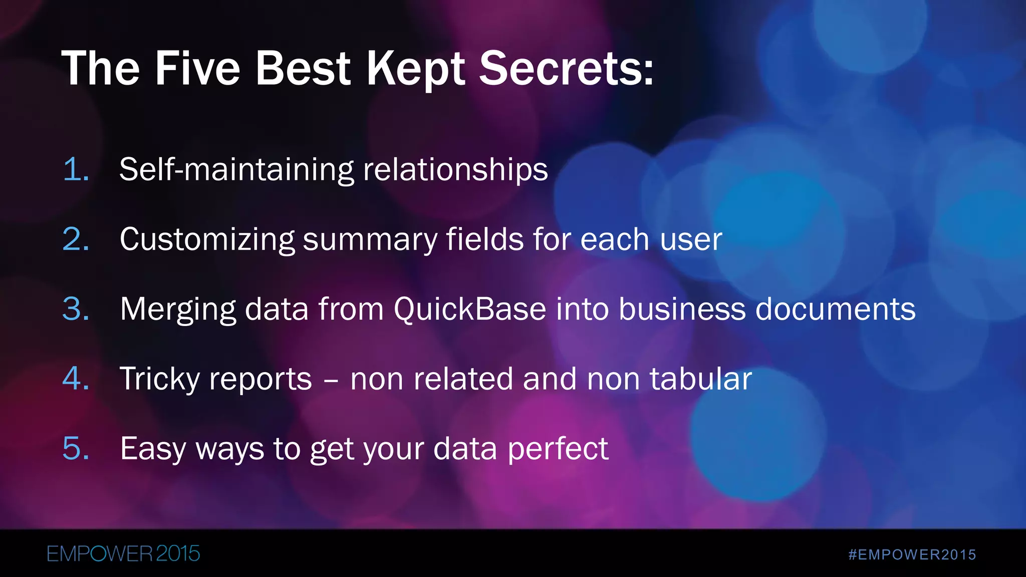 #EMPOWER2015
1. Self-maintaining relationships
2. Customizing summary fields for each user
3. Merging data from QuickBase into business documents
4. Tricky reports – non related and non tabular
5. Easy ways to get your data perfect
The Five Best Kept Secrets:
 