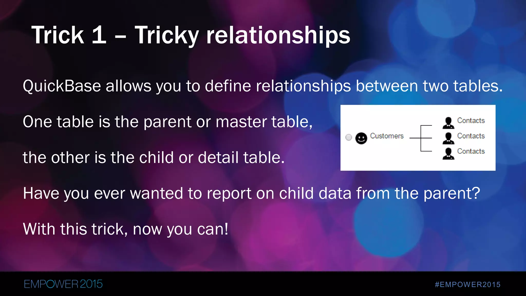 #EMPOWER2015
QuickBase allows you to define relationships between two tables.
One table is the parent or master table,
the other is the child or detail table.
Have you ever wanted to report on child data from the parent?
With this trick, now you can!
Trick 1 – Tricky relationships
 
