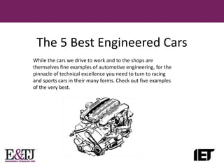 The 5 Best Engineered Cars
While the cars we drive to work and to the shops are
themselves fine examples of automotive engineering, for the
pinnacle of technical excellence you need to turn to racing
and sports cars in their many forms. Check out five examples
of the very best.
 