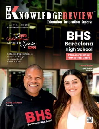 www.theknowledgereview.com
Vol. 10 | Issue 02 | 2022
Vol. 10 | Issue 02 | 2022
Vol. 10 | Issue 02 | 2022
5
The Best
International
Schools in
Spain,
2022
Barcelona
High School
BHS
Akida Mashaka
Founder
Amanda Slefo
Director and
Partner
Perks of Studying in
an International
School in Spain
Enhanced Opportunities International School
for the Global Village
 