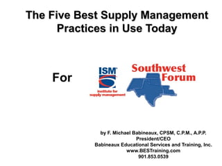 The Five Best Supply ManagementThe Five Best Supply Management
Practices in Use TodayPractices in Use Today
by F. Michael Babineaux, CPSM, C.P.M., A.P.P.
President/CEO
Babineaux Educational Services and Training, Inc.
www.BESTraining.com
901.853.0539
For
 