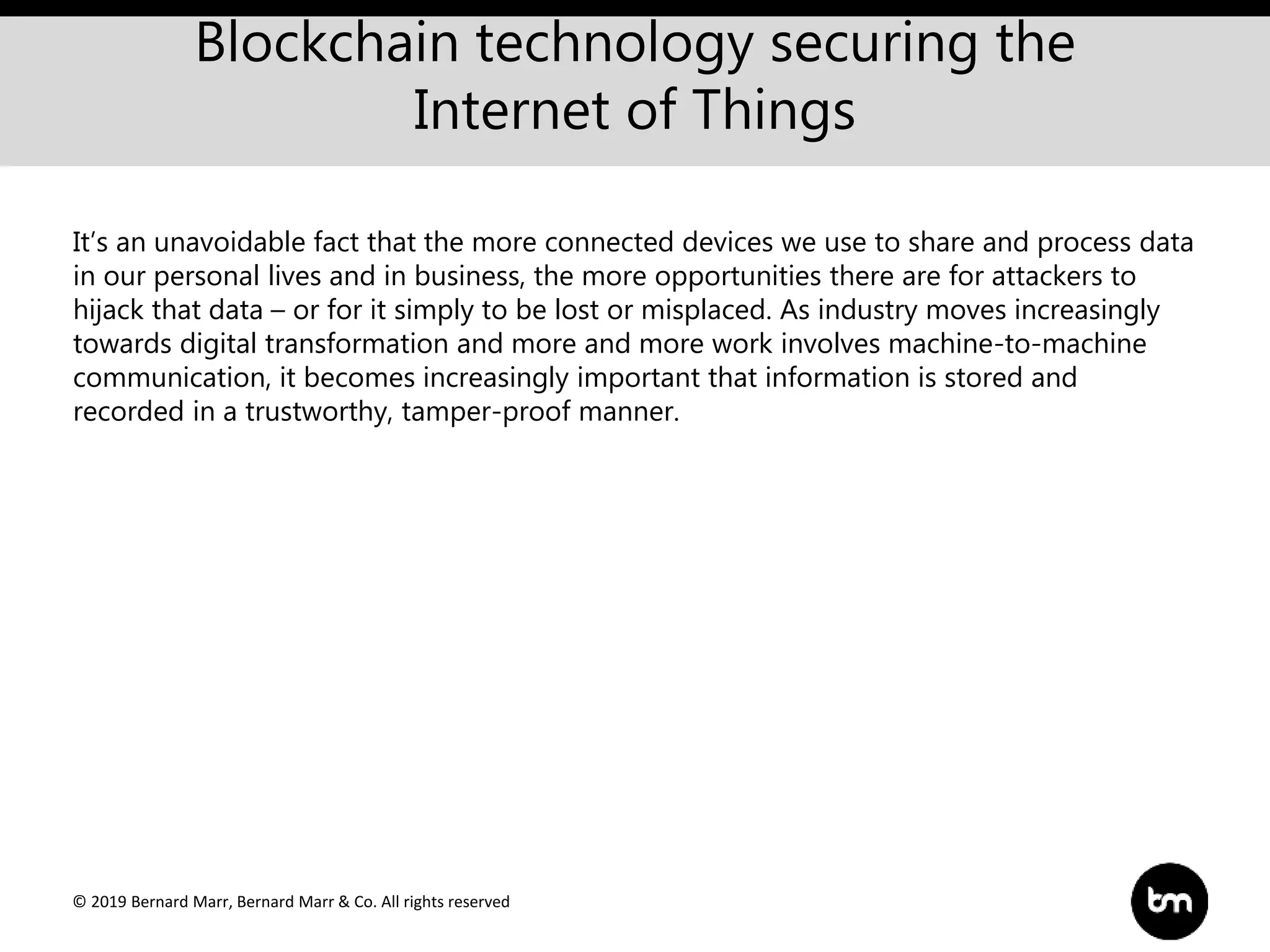 © 2019 Bernard Marr, Bernard Marr & Co. All rights reserved
Blockchain technology securing the
Internet of Things
It’s an unavoidable fact that the more connected devices we use to share and process data
in our personal lives and in business, the more opportunities there are for attackers to
hijack that data – or for it simply to be lost or misplaced. As industry moves increasingly
towards digital transformation and more and more work involves machine-to-machine
communication, it becomes increasingly important that information is stored and
recorded in a trustworthy, tamper-proof manner.
 
