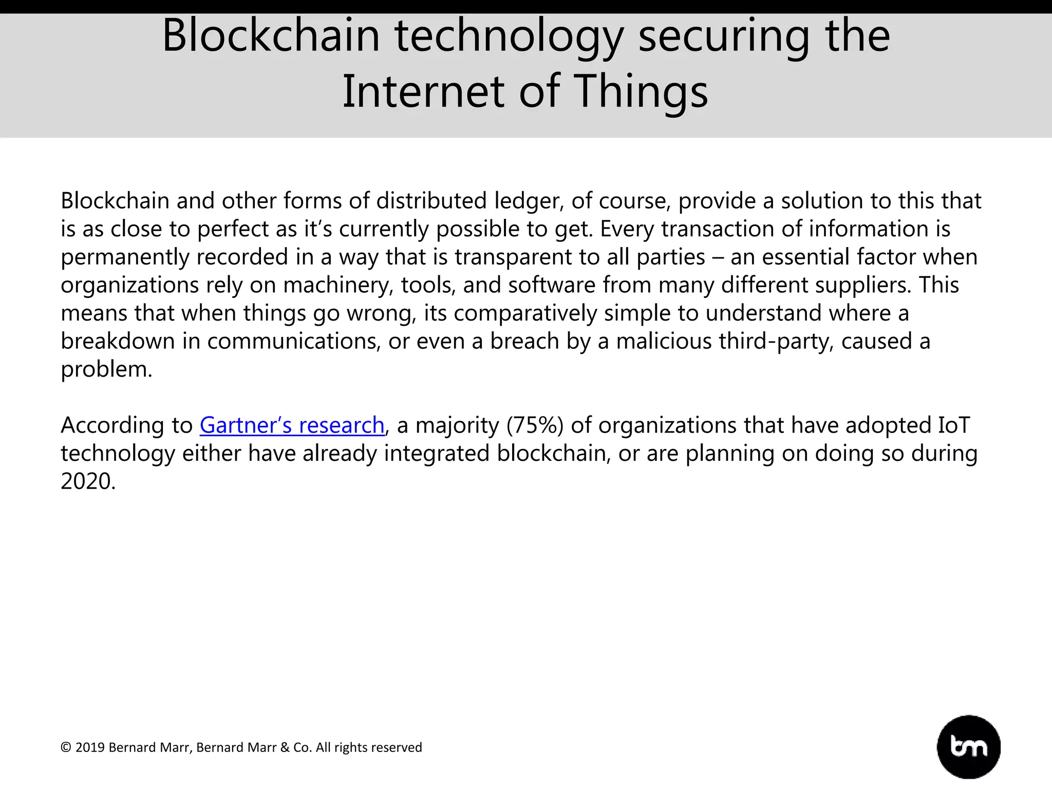 © 2019 Bernard Marr, Bernard Marr & Co. All rights reserved
Blockchain technology securing the
Internet of Things
Blockchain and other forms of distributed ledger, of course, provide a solution to this that
is as close to perfect as it’s currently possible to get. Every transaction of information is
permanently recorded in a way that is transparent to all parties – an essential factor when
organizations rely on machinery, tools, and software from many different suppliers. This
means that when things go wrong, its comparatively simple to understand where a
breakdown in communications, or even a breach by a malicious third-party, caused a
problem.
According to Gartner’s research, a majority (75%) of organizations that have adopted IoT
technology either have already integrated blockchain, or are planning on doing so during
2020.
 