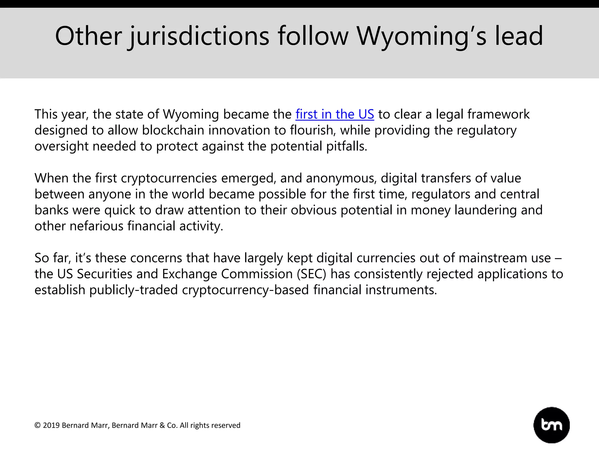 © 2019 Bernard Marr, Bernard Marr & Co. All rights reserved
Other jurisdictions follow Wyoming’s lead
This year, the state of Wyoming became the first in the US to clear a legal framework
designed to allow blockchain innovation to flourish, while providing the regulatory
oversight needed to protect against the potential pitfalls.
When the first cryptocurrencies emerged, and anonymous, digital transfers of value
between anyone in the world became possible for the first time, regulators and central
banks were quick to draw attention to their obvious potential in money laundering and
other nefarious financial activity.
So far, it’s these concerns that have largely kept digital currencies out of mainstream use –
the US Securities and Exchange Commission (SEC) has consistently rejected applications to
establish publicly-traded cryptocurrency-based financial instruments.
 