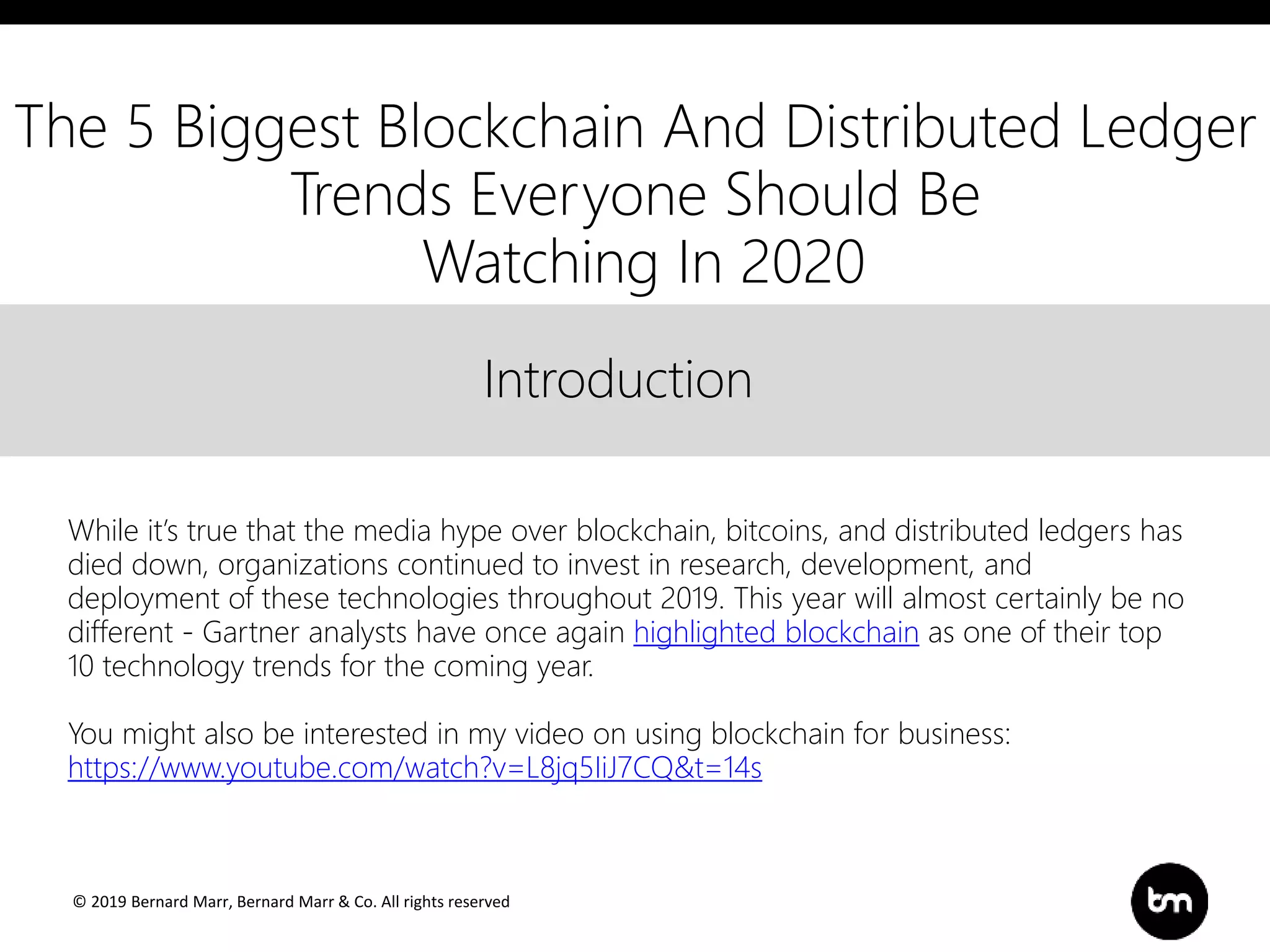 © 2019 Bernard Marr, Bernard Marr & Co. All rights reserved
Title
Text
IntroductionIntroduction
While it’s true that the media hype over blockchain, bitcoins, and distributed ledgers has
died down, organizations continued to invest in research, development, and
deployment of these technologies throughout 2019. This year will almost certainly be no
different - Gartner analysts have once again highlighted blockchain as one of their top
10 technology trends for the coming year.
You might also be interested in my video on using blockchain for business:
https://www.youtube.com/watch?v=L8jq5IiJ7CQ&t=14s
The 5 Biggest Blockchain And Distributed Ledger
Trends Everyone Should Be
Watching In 2020
 