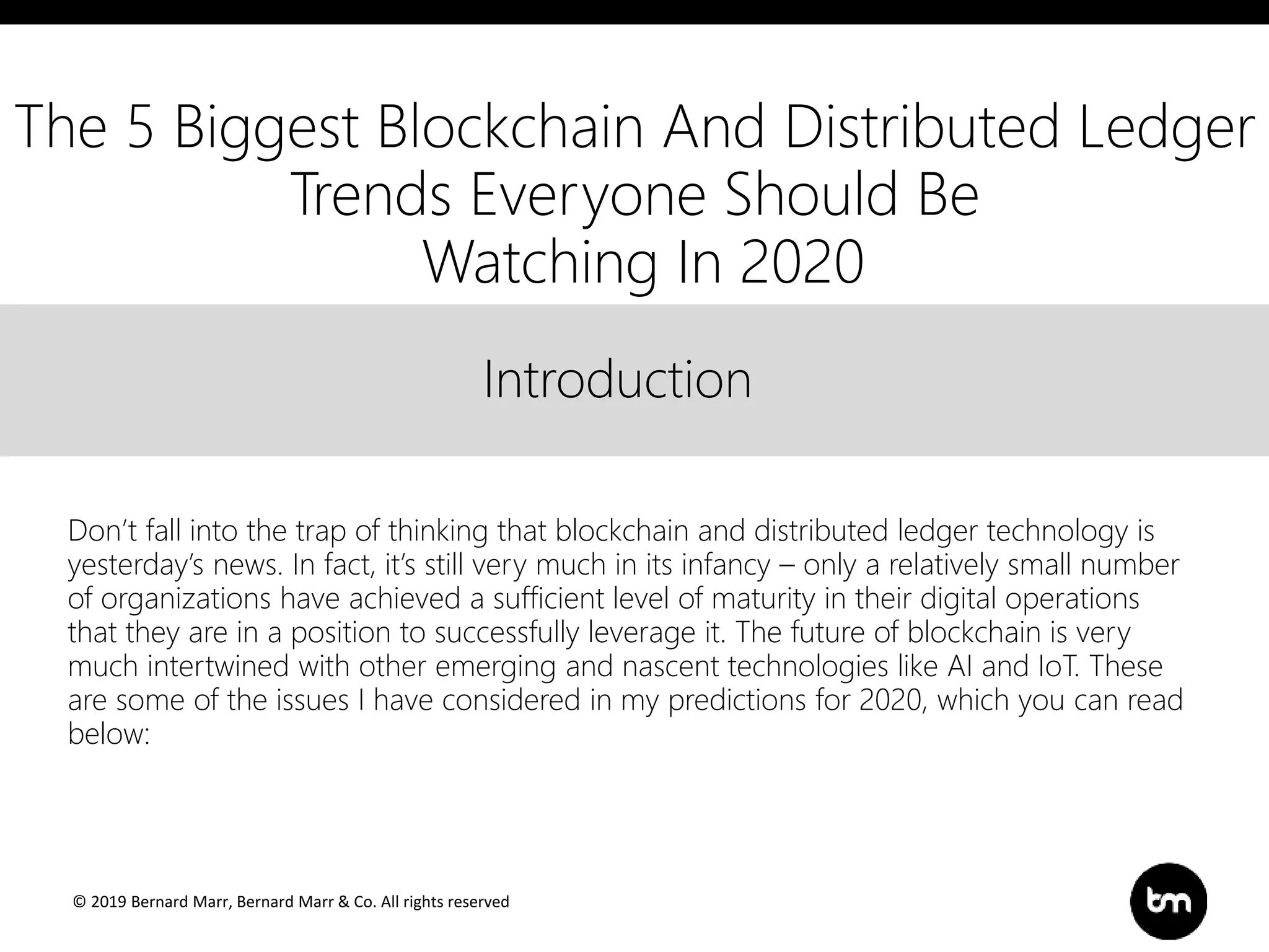 © 2019 Bernard Marr, Bernard Marr & Co. All rights reserved
Title
Text
IntroductionIntroduction
Don’t fall into the trap of thinking that blockchain and distributed ledger technology is
yesterday’s news. In fact, it’s still very much in its infancy – only a relatively small number
of organizations have achieved a sufficient level of maturity in their digital operations
that they are in a position to successfully leverage it. The future of blockchain is very
much intertwined with other emerging and nascent technologies like AI and IoT. These
are some of the issues I have considered in my predictions for 2020, which you can read
below:
The 5 Biggest Blockchain And Distributed Ledger
Trends Everyone Should Be
Watching In 2020
 