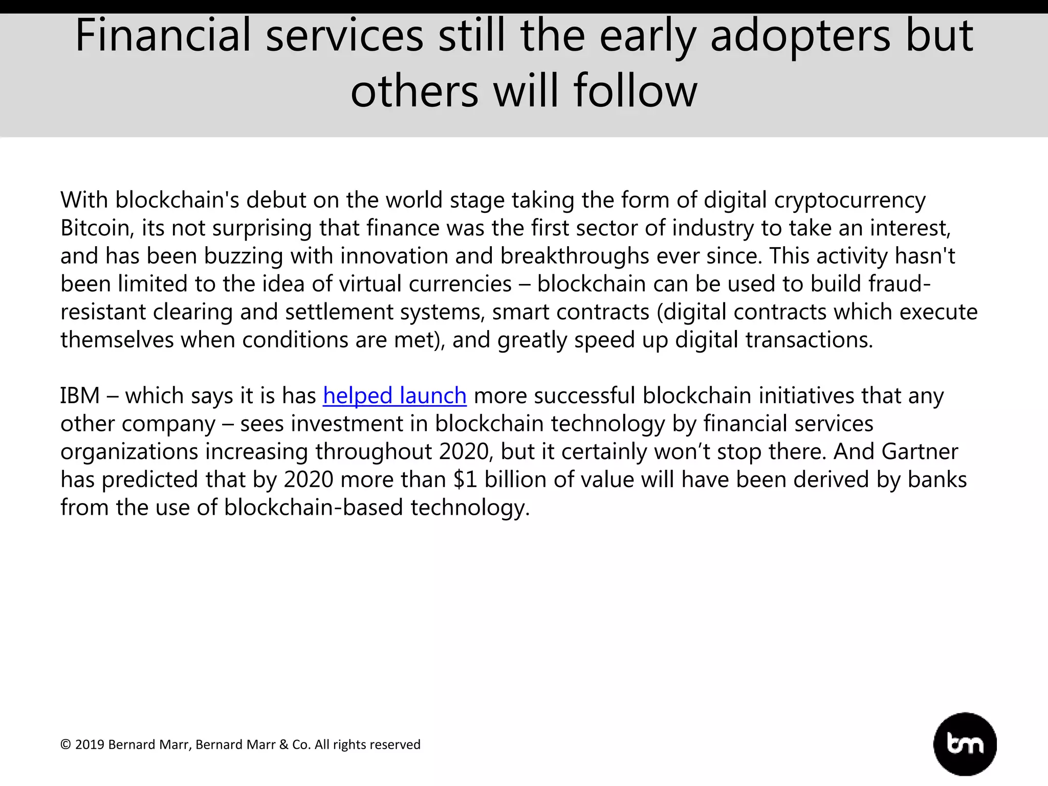 © 2019 Bernard Marr, Bernard Marr & Co. All rights reserved
Financial services still the early adopters but
others will follow
With blockchain's debut on the world stage taking the form of digital cryptocurrency
Bitcoin, its not surprising that finance was the first sector of industry to take an interest,
and has been buzzing with innovation and breakthroughs ever since. This activity hasn't
been limited to the idea of virtual currencies – blockchain can be used to build fraud-
resistant clearing and settlement systems, smart contracts (digital contracts which execute
themselves when conditions are met), and greatly speed up digital transactions.
IBM – which says it is has helped launch more successful blockchain initiatives that any
other company – sees investment in blockchain technology by financial services
organizations increasing throughout 2020, but it certainly won’t stop there. And Gartner
has predicted that by 2020 more than $1 billion of value will have been derived by banks
from the use of blockchain-based technology.
 