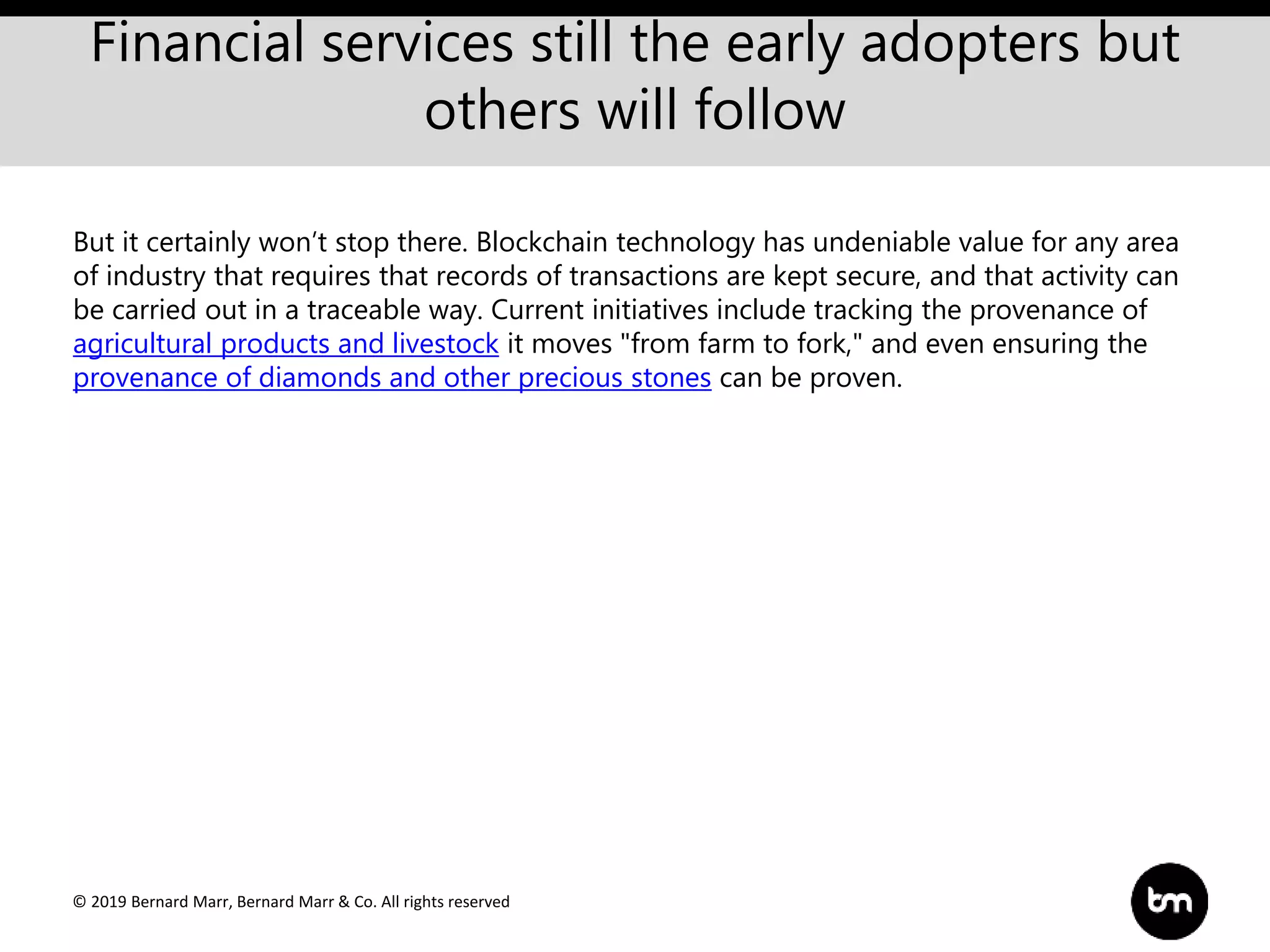 © 2019 Bernard Marr, Bernard Marr & Co. All rights reserved
Financial services still the early adopters but
others will follow
But it certainly won’t stop there. Blockchain technology has undeniable value for any area
of industry that requires that records of transactions are kept secure, and that activity can
be carried out in a traceable way. Current initiatives include tracking the provenance of
agricultural products and livestock it moves "from farm to fork," and even ensuring the
provenance of diamonds and other precious stones can be proven.
 