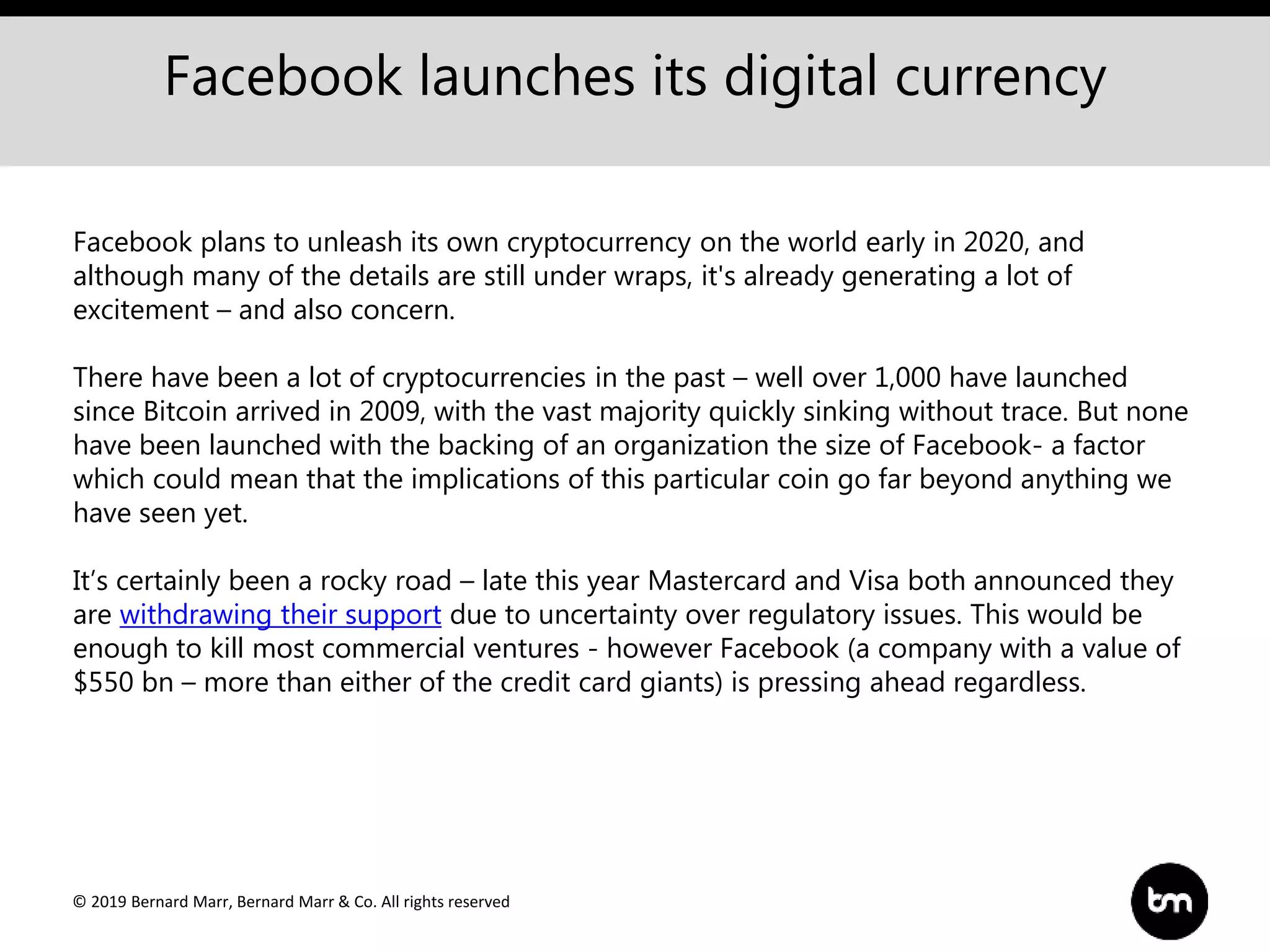 © 2019 Bernard Marr, Bernard Marr & Co. All rights reserved
Facebook launches its digital currency
Facebook plans to unleash its own cryptocurrency on the world early in 2020, and
although many of the details are still under wraps, it's already generating a lot of
excitement – and also concern.
There have been a lot of cryptocurrencies in the past – well over 1,000 have launched
since Bitcoin arrived in 2009, with the vast majority quickly sinking without trace. But none
have been launched with the backing of an organization the size of Facebook- a factor
which could mean that the implications of this particular coin go far beyond anything we
have seen yet.
It’s certainly been a rocky road – late this year Mastercard and Visa both announced they
are withdrawing their support due to uncertainty over regulatory issues. This would be
enough to kill most commercial ventures - however Facebook (a company with a value of
$550 bn – more than either of the credit card giants) is pressing ahead regardless.
 