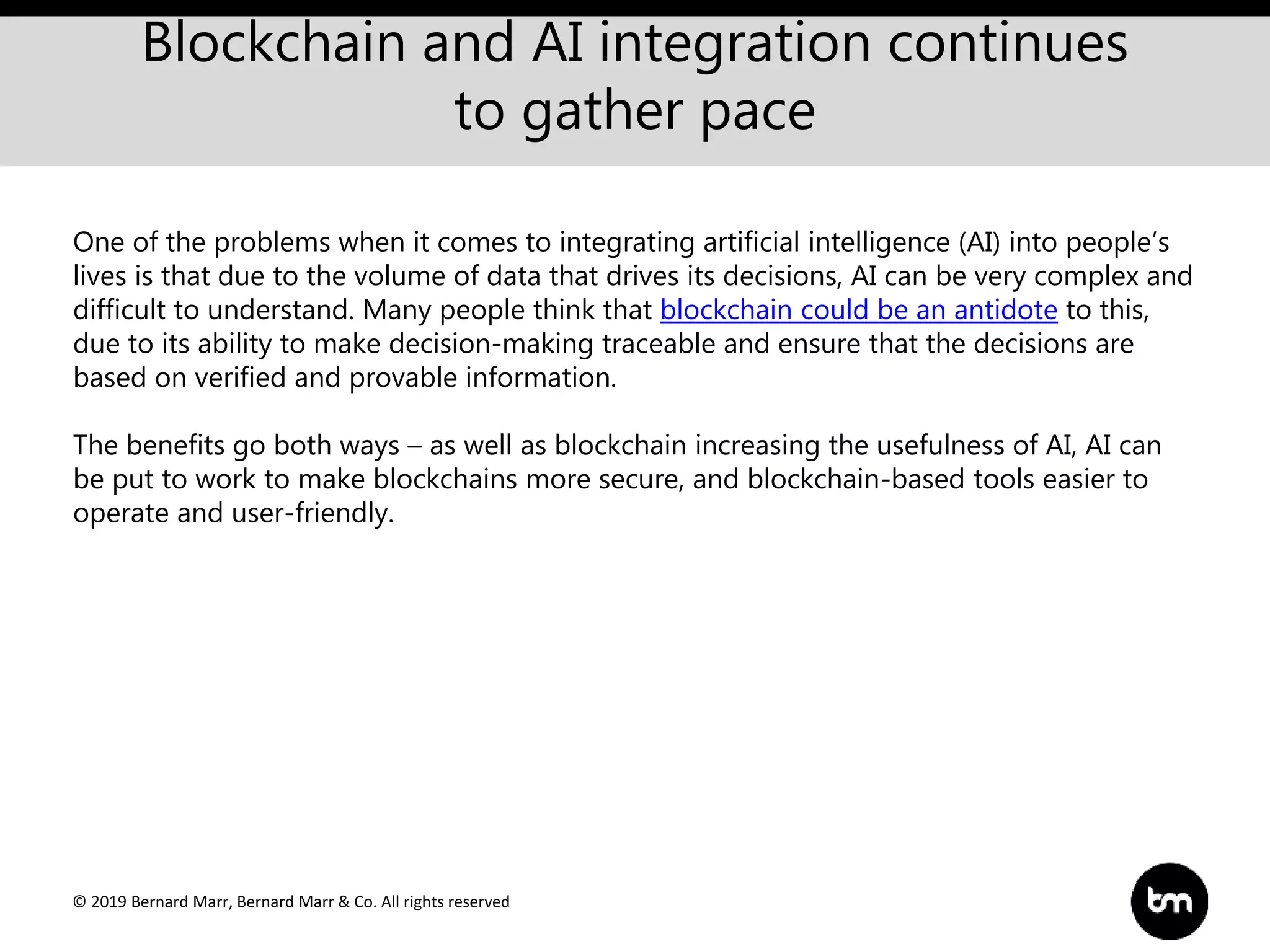 © 2019 Bernard Marr, Bernard Marr & Co. All rights reserved
Blockchain and AI integration continues
to gather pace
One of the problems when it comes to integrating artificial intelligence (AI) into people’s
lives is that due to the volume of data that drives its decisions, AI can be very complex and
difficult to understand. Many people think that blockchain could be an antidote to this,
due to its ability to make decision-making traceable and ensure that the decisions are
based on verified and provable information.
The benefits go both ways – as well as blockchain increasing the usefulness of AI, AI can
be put to work to make blockchains more secure, and blockchain-based tools easier to
operate and user-friendly.
 
