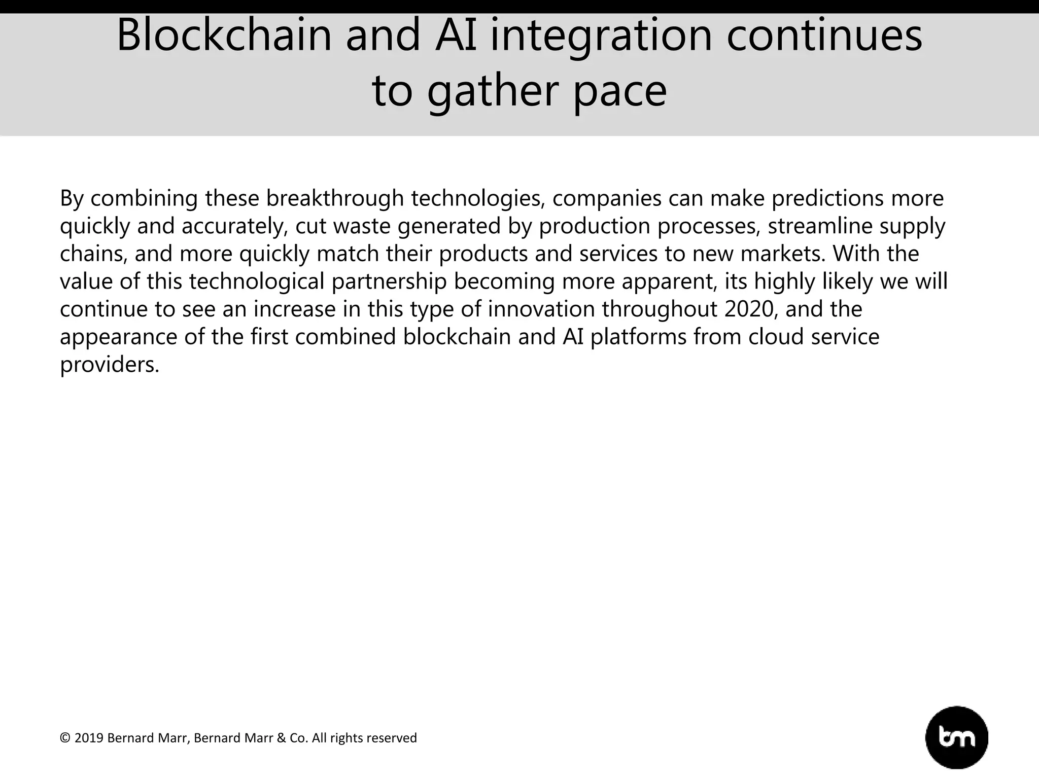 © 2019 Bernard Marr, Bernard Marr & Co. All rights reserved
Blockchain and AI integration continues
to gather pace
By combining these breakthrough technologies, companies can make predictions more
quickly and accurately, cut waste generated by production processes, streamline supply
chains, and more quickly match their products and services to new markets. With the
value of this technological partnership becoming more apparent, its highly likely we will
continue to see an increase in this type of innovation throughout 2020, and the
appearance of the first combined blockchain and AI platforms from cloud service
providers.
 