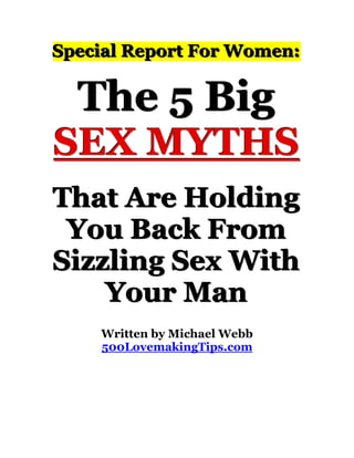 Special Report For Women:


               The 5 Big
SEX MYTHS
That Are Holding
 You Back From
Sizzling Sex With
    Your Man
                              Written by Michael Webb
                              500LovemakingTips.com
abcdefghijklmnopqrstuvwxyzABCDEFGHIJKLMNOPQRSTUVWXYZ.:,;-_!"'#+~*@§$%&/´`^°|µ()=?[]123467890
abcdefghijklmnopqrstuvwxyzABCDEFGHIJKLMNOPQRSTUVWXYZ.:,;-_!"'#+~*@§$%&/´`^°|µ()=?[]123467890
abcdefghijklmnopqrstuvwxyzABCDEFGHIJKLMNOPQRSTUVWXYZ.:,;-_!"'#+~*@§$%&/´`^°|µ()=?[]123467890
abcdefghijklmnopqrstuvwxyzABCDEFGHIJKLMNOPQRSTUVWXYZ.:,;-_!"'#+~*@§$%&/´`^°|µ()=?[]123467890

abcdefghijklmnopqrstuvwxyzABCDEFGHIJKLMNOPQRSTUVWXYZ.:,;-_!"'#+~*@§$%&/´`^°|µ()=?[]123467890
abcdefghijklmnopqrstuvwxyzABCDEFGHIJKLMNOPQRSTUVWXYZ.:,;-_!"'#+~*@§$%&/´`^°|µ()=?[]123467890
abcdefghijklmnopqrstuvwxyzABCDEFGHIJKLMNOPQRSTUVWXYZ.:,;-_!"'#+~*@§$%&/´`^°|µ()=?[]123467890
abcdefghijklmnopqrstuvwxyzABCDEFGHIJKLMNOPQRSTUVWXYZ.:,;-_!"'#+~*@§$%&/´`^°|µ()=?[]123467890
 