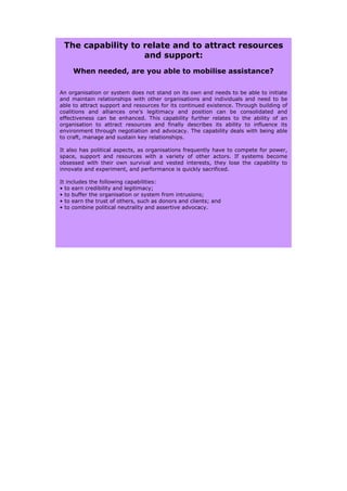 The capability to relate and to attract resources
                   and support:
     When needed, are you able to mobilise assistance?


An organisation or system does not stand on its own and needs to be able to initiate
and maintain relationships with other organisations and individuals and need to be
able to attract support and resources for its continued existence. Through building of
coalitions and alliances one’s legitimacy and position can be consolidated and
effectiveness can be enhanced. This capability further relates to the ability of an
organisation to attract resources and finally describes its ability to influence its
environment through negotiation and advocacy. The capability deals with being able
to craft, manage and sustain key relationships.

It also has political aspects, as organisations frequently have to compete for power,
space, support and resources with a variety of other actors. If systems become
obsessed with their own survival and vested interests, they lose the capability to
innovate and experiment, and performance is quickly sacrificed.

It includes the following capabilities:
• to earn credibility and legitimacy;
• to buffer the organisation or system from intrusions;
• to earn the trust of others, such as donors and clients; and
• to combine political neutrality and assertive advocacy.
 