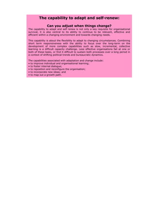 The capability to adapt and self-renew:

                Can you adjust when things change?
The capability to adapt and self renew is not only a key requisite for organisational
survival, it is also central to its ability to continue to be relevant, effective and
efficient within a changing environment and towards changing needs.

This capability is about the flexibility to adapt to changing circumstances. Combining
short term responsiveness with the ability to focus over the long-term on the
development of more complex capabilities such as slow, incremental, collective
learning is a difficult capacity challenge. Less effective organisations fail at one or
both of these tasks, or find it difficult to sustain both processes over a long period in
a context of shifting political trends and bureaucratic dynamics.

The capabilities associated with adaptation and change include:
• to improve individual and organisational learning;
• to foster internal dialogue;
• to reposition and reconfigure the organisation;
• to incorporate new ideas; and
• to map out a growth path.
 