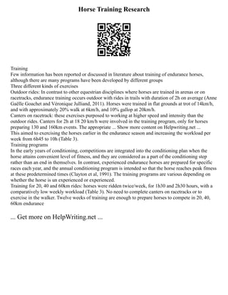 Horse Training Research
Training
Few information has been reported or discussed in literature about training of endurance horses,
although there are many programs have been developed by different groups
Three different kinds of exercises
Outdoor rides: In contrast to other equestrian disciplines where horses are trained in arenas or on
racetracks, endurance training occurs outdoor with rides in trails with duration of 2h on average (Anne
Gaëlle Goachet and Véronique Julliand, 2011). Horses were trained in flat grounds at trot of 14km/h,
and with approximately 20% walk at 6km/h, and 10% gallop at 20km/h.
Canters on racetrack: these exercises purposed to working at higher speed and intensity than the
outdoor rides. Canters for 2h at 18 20 km/h were involved in the training program, only for horses
preparing 130 and 160km events. The appropriate ... Show more content on Helpwriting.net ...
This aimed to exercising the horses earlier in the endurance season and increasing the workload per
week from 6h45 to 10h (Table 3).
Training programs
In the early years of conditioning, competitions are integrated into the conditioning plan when the
horse attains convenient level of fitness, and they are considered as a part of the conditioning step
rather than an end in themselves. In contrast, experienced endurance horses are prepared for specific
races each year, and the annual conditioning program is intended so that the horse reaches peak fitness
at these predetermined times (Clayton et al, 1991). The training programs are various depending on
whether the horse is un experienced or experienced.
Training for 20, 40 and 60km rides: horses were ridden twice/week, for 1h30 and 2h30 hours, with a
comparatively low weekly workload (Table 3). No need to complete canters on racetracks or to
exercise in the walker. Twelve weeks of training are enough to prepare horses to compete in 20, 40,
60km endurance
... Get more on HelpWriting.net ...
 