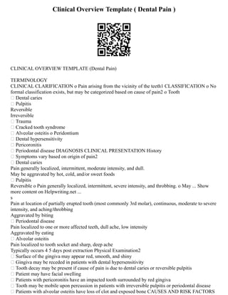 Clinical Overview Template ( Dental Pain )
CLINICAL OVERVIEW TEMPLATE (Dental Pain)
TERMINOLOGY
CLINICAL CLARIFICATION o Pain arising from the vicinity of the teeth1 CLASSIFICATION o No
formal classification exists, but may be categorized based on cause of pain2 o Tooth
 Dental caries
 Pulpitis
Reversible
Irreversible
 Trauma
 Cracked tooth syndrome
 Alveolar osteitis o Peridontium
 Dental hypersensitivity
 Pericoronitis
 Periodontal disease DIAGNOSIS CLINICAL PRESENTATION History
 Symptoms vary based on origin of pain2
 Dental caries
Pain generally localized, intermittent, moderate intensity, and dull.
May be aggravated by hot, cold, and/or sweet foods
 Pulpitis
Reversible o Pain generally localized, intermittent, severe intensity, and throbbing. o May ... Show
more content on Helpwriting.net ...
s
Pain at location of partially erupted tooth (most commonly 3rd molar), continuous, moderate to severe
intensity, and aching/throbbing
Aggravated by biting
 Periodontal disease
Pain localized to one or more affected teeth, dull ache, low intensity
Aggravated by eating
 Alveolar osteitis
Pain localized to tooth socket and sharp, deep ache
Typically occurs 4 5 days post extraction Physical Examination2
 Surface of the gingiva may appear red, smooth, and shiny
 Gingiva may be receded in patients with dental hypersensitivity
 Tooth decay may be present if cause of pain is due to dental caries or reversible pulpitis
 Patient may have facial swelling
 Patients with pericoronitis have an impacted tooth surrounded by red gingiva
 Tooth may be mobile upon percussion in patients with irreversible pulpitis or periodontal disease
 Patients with alveolar osteitis have loss of clot and exposed bone CAUSES AND RISK FACTORS
 