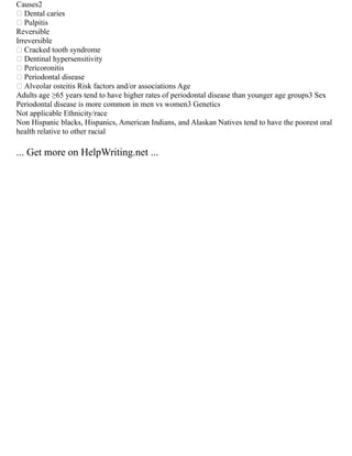 Causes2
 Dental caries
 Pulpitis
Reversible
Irreversible
 Cracked tooth syndrome
 Dentinal hypersensitivity
 Pericoronitis
 Periodontal disease
 Alveolar osteitis Risk factors and/or associations Age
Adults age ≥65 years tend to have higher rates of periodontal disease than younger age groups3 Sex
Periodontal disease is more common in men vs women3 Genetics
Not applicable Ethnicity/race
Non Hispanic blacks, Hispanics, American Indians, and Alaskan Natives tend to have the poorest oral
health relative to other racial
... Get more on HelpWriting.net ...
 