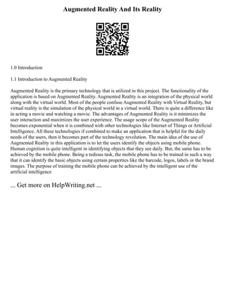 Augmented Reality And Its Reality
1.0 Introduction
1.1 Introduction to Augmented Reality
Augmented Reality is the primary technology that is utilized in this project. The functionality of the
application is based on Augmented Reality. Augmented Reality is an integration of the physical world
along with the virtual world. Most of the people confuse Augmented Reality with Virtual Reality, but
virtual reality is the simulation of the physical world in a virtual world. There is quite a difference like
in acting a movie and watching a movie. The advantages of Augmented Reality is it minimizes the
user interaction and maximizes the user experience. The usage scope of the Augmented Reality
becomes exponential when it is combined with other technologies like Internet of Things or Artificial
Intelligence. All these technologies if combined to make an application that is helpful for the daily
needs of the users, then it becomes part of the technology revolution. The main idea of the use of
Augmented Reality in this application is to let the users identify the objects using mobile phone.
Human cognition is quite intelligent in identifying objects that they see daily. But, the same has to be
achieved by the mobile phone. Being a tedious task, the mobile phone has to be trained in such a way
that it can identify the basic objects using certain properties like the barcode, logos, labels or the brand
images. The purpose of training the mobile phone can be achieved by the intelligent use of the
artificial intelligence
... Get more on HelpWriting.net ...
 
