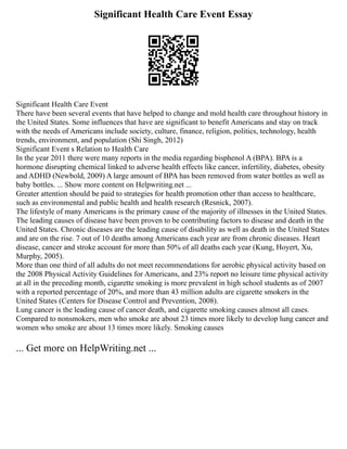 Significant Health Care Event Essay
Significant Health Care Event
There have been several events that have helped to change and mold health care throughout history in
the United States. Some influences that have are significant to benefit Americans and stay on track
with the needs of Americans include society, culture, finance, religion, politics, technology, health
trends, environment, and population (Shi Singh, 2012)
Significant Event s Relation to Health Care
In the year 2011 there were many reports in the media regarding bisphenol A (BPA). BPA is a
hormone disrupting chemical linked to adverse health effects like cancer, infertility, diabetes, obesity
and ADHD (Newbold, 2009) A large amount of BPA has been removed from water bottles as well as
baby bottles. ... Show more content on Helpwriting.net ...
Greater attention should be paid to strategies for health promotion other than access to healthcare,
such as environmental and public health and health research (Resnick, 2007).
The lifestyle of many Americans is the primary cause of the majority of illnesses in the United States.
The leading causes of disease have been proven to be contributing factors to disease and death in the
United States. Chronic diseases are the leading cause of disability as well as death in the United States
and are on the rise. 7 out of 10 deaths among Americans each year are from chronic diseases. Heart
disease, cancer and stroke account for more than 50% of all deaths each year (Kung, Hoyert, Xu,
Murphy, 2005).
More than one third of all adults do not meet recommendations for aerobic physical activity based on
the 2008 Physical Activity Guidelines for Americans, and 23% report no leisure time physical activity
at all in the preceding month, cigarette smoking is more prevalent in high school students as of 2007
with a reported percentage of 20%, and more than 43 million adults are cigarette smokers in the
United States (Centers for Disease Control and Prevention, 2008).
Lung cancer is the leading cause of cancer death, and cigarette smoking causes almost all cases.
Compared to nonsmokers, men who smoke are about 23 times more likely to develop lung cancer and
women who smoke are about 13 times more likely. Smoking causes
... Get more on HelpWriting.net ...
 